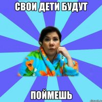 свои дети будут поймешь