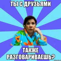 ты с друзьями также разговариваешь?