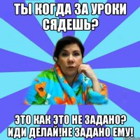 Ты когда за уроки сядешь? Это как это не задано? Иди делай!Не задано ему!