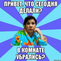 привет. что сегодня делали? в комнате убрались?