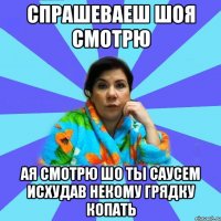 спрашеваеш шоя смотрю ая смотрю шо ты саусем исхудав некому грядку копать