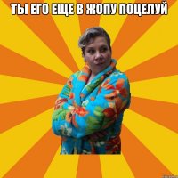 Ты его еще в жопу поцелуй 