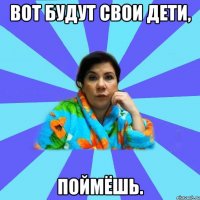 Вот будут свои дети, ПОЙМЁШЬ.