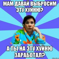 Мам давай выбросим эту хуйню? А ТЫ НА ЭТУ ХУЙНЮ ЗАРАБОТАЛ?