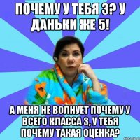 почему у тебя 3? у Даньки же 5! а меня не волнует почему у всего класса 3, у тебя почему такая оценка?