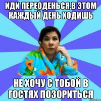 иди переоденься,в этом каждый день ходишь не хочу с тобой в гостях позориться