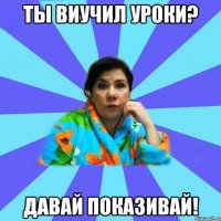 ты виучил уроки? давай показивай!