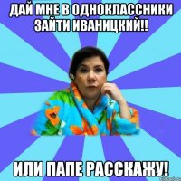 Дай мне в одноклассники зайти Иваницкий!! Или папе расскажу!