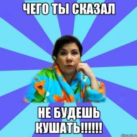 чего ты сказал не будешь КУШАТЬ!!!!!!