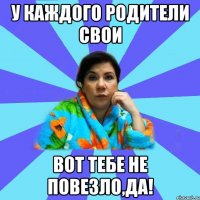 у каждого родители свои вот тебе не повезло,да!