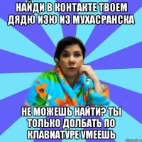 Найди в контакте твоем дядю Изю из Мухасранска Не можешь найти? Ты только долбать по клавиатуре умеешь