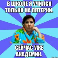 В школе я учился только на пятерки. Cейчас уже академик.