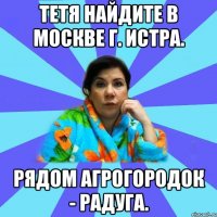 Тетя найдите в Москве г. Истра. Рядом Агрогородок - Радуга.