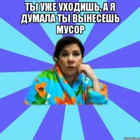 ты уже уходишь, а я думала ты вынесешь мусор 