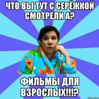 Что вы тут с Серёжкой смотрели а? Фильмы для взрослых!!!?