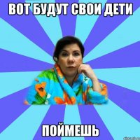 вот будут свои дети поймешь