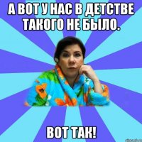 А вот у нас в детстве такого не было. Вот так!