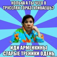 Колька а ты чего в труселях торазгуливаешь? Иди Арменкины старые треники одень