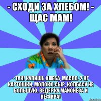 - Сходи за хлебом! - Щас мам! - Так! Купишь хлеба, масло, 2 кг картошки, молоко,сыр, колбасу не большую, ведерку майонеза и кефира!