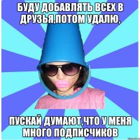 БУДУ ДОБАВЛЯТЬ ВСЕХ В ДРУЗЬЯ,ПОТОМ УДАЛЮ, ПУСКАЙ ДУМАЮТ,ЧТО У МЕНЯ МНОГО ПОДПИСЧИКОВ