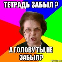 Тетрадь забыл ? А голову ты не забыл?