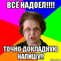 всё надоел!!!! точно докладную напишу!!