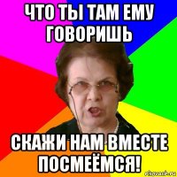 Что ты там ему говоришь скажи нам вместе посмеёмся!