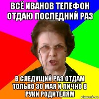 всё Иванов телефон отдаю последний раз в следущий раз отдам только 30 мая и лично в руки родителям