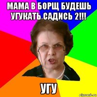 Мама в борщ будешь угукать Садись 2!!! Угу