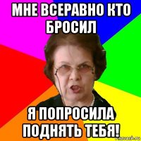 Мне всеравно кто бросил Я попросила поднять тебя!