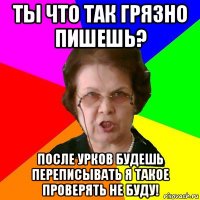 ты что так грязно пишешь? После урков будешь переписывать я такое проверять не буду!