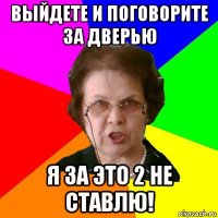 Выйдете и поговорите за дверью я за это 2 не ставлю!