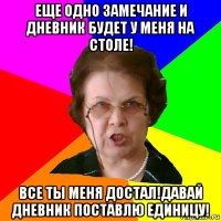 Еще одно замечание и дневник будет у меня на столе! Все ты меня достал!Давай дневник поставлю единицу!