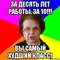 За десять лет работы, за 10!!! Вы самый худший класс!