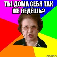 Ты дома себя так же ведёшь? 