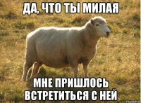 Да, что ты милая мне пришлось встретиться с ней