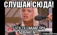 Слушай сюда! Т что-то сказал про адвоката??