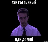 ask ты пьяный иди домой