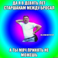 Да я в девять лет старшакам между бросал а ты мяч принять не можешь