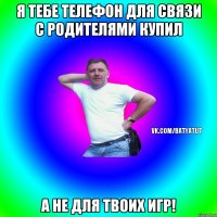 Я тебе телефон для связи с родителями купил А не для твоих игр!