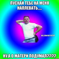 ПУСКАЙ ТЕБЕ НА МЕНЯ НАПЛЕВАТЬ..... НУ,А О МАТЕРИ ПОДУМАЛ????