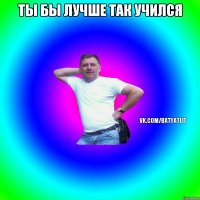 Ты бы лучше так учился 