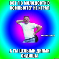 Вот я в молодости в компьютер не играл а ты целыми днями сидишь!