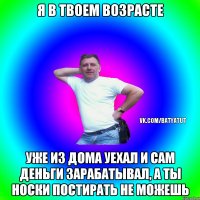 Я в твоем возрасте Уже из дома уехал и сам деньги зарабатывал, а ты носки постирать не можешь