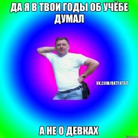 Да я в твои годы об учёбе думал а не о девках