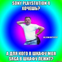 sony playstation 4 хочешь? а для кого в шкафу моя srga в шкафу лежит?