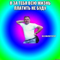 я за тебя всю жизнь платить не буду 