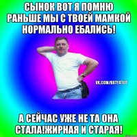 сынок вот я помню раньше мы с твоей мамкой нормально ебались! а сейчас уже не та она стала!жирная и старая!