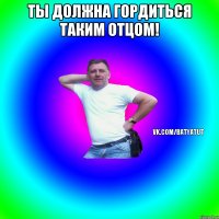 ты должна гордиться таким отцом! 