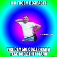 я в твоем возрасте уже семью содержал,а тебе все денег мало